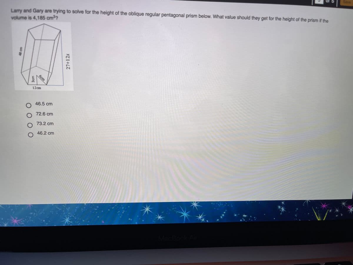 Save
Larry and Gary are trying to solve for the height of the oblique regular pentagonal prism below. What value should they get for the height of the prism if the
volume is 4,185 cm3?
12cm
46.5 cm
72.6 cm
73.2 cm
46.2 cm
MacBook Air
3cm
6cm
27+12x
