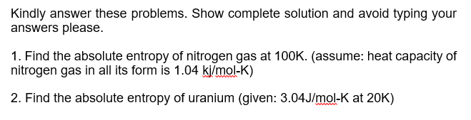 Kindly answer these problems. Show complete solution and avoid typing your
answers please.
1. Find the absolute entropy of nitrogen gas at 100K. (assume: heat capacity of
nitrogen gas in all its form is 1.04 kjimol-K)
2. Find the absolute entropy of uranium (given: 3.04J/mol-K at 20K)
