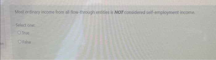 on
Most ordinary income from all flow-through entities is NOT considered self-employment income.
Select one:
O True
O False