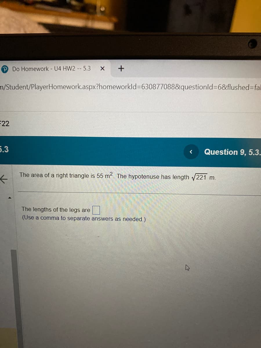 F22
n/Student/PlayerHomework.aspx?homeworkId=630877088&questionId=6&flushed-fal
5.3
Do Homework - U4 HW2 -- 5.3 X
←
+
< Question 9, 5.3.
The area of a right triangle is 55 m². The hypotenuse has length √221 m.
The lengths of the legs are
(Use a comma to separate answers as needed.)