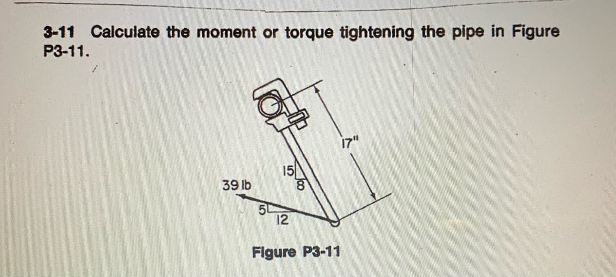 3-11 Calculate the moment or torque tightening the pipe in Figure
P3-11.
15
39 lb
12
Flgure P3-11
