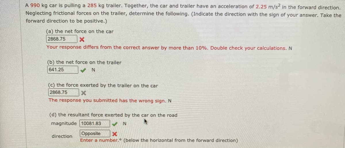 A 990 kg car is pulling a 285 kg trailer. Together, the car and trailer have an acceleration of 2.25 m/s2 in the forward direction.
Neglecting frictional forces on the trailer, determine the following. (Indicate the direction with the sign of your answer. Take the
forward direction to be positive.)
(a) the net force on the car
2868.75
Your response differs from the correct answer by more than 10%. Double check your calculations. N
(b) the net force on the trailer
641.25
(c) the force exerted by the trailer on the car
2868.75
The response you submitted has the wrong sign.N
(d) the resultant force exerted by the car on the road
magnitude 10081.83
Opposite
Enter a number.° (below the horizontal from the forward direction)
direction
