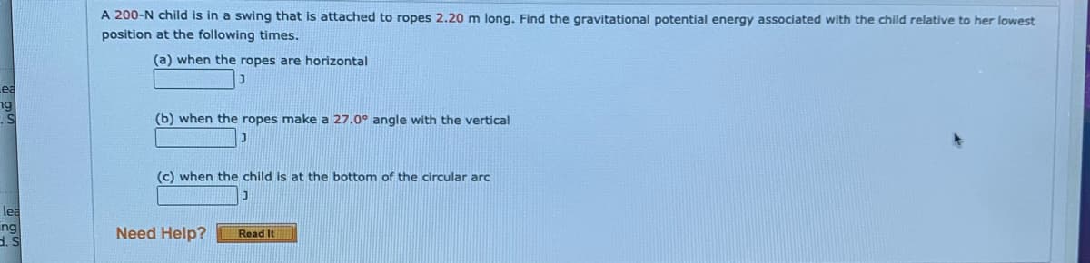 A 200-N child is in a swing that is attached to ropes 2.20 m long. Find the gravitational potential energy associated with the child relative to her lowest
position at the following times.
(a) when the ropes are horizontal
Lea
ng
(b) when the ropes make a 27.0° angle with the vertical
(c) when the child is at the bottom of the circular arc
lea
ing
d. S
Need Help?
Read It
