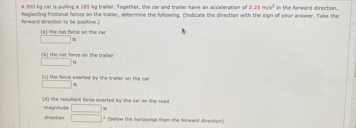 A 990 kg car is pulling a 285 kg trailer. Together, the car and trailer have an acceleration of 2.25 m/s2 in the forward direction.
Neglecting frictional forces on the trailer, determine the following. (Indicate the direction with the sign of your answer. Take the
forward direction to be positive.)
(a) the net force on the car
N
(b) the net force on the trailer
(c) the force exerted by the trailer on the car
(d) the resultant force exerted by the car on the road
magnitude
direction
(below the horizontal from the forward direction)
