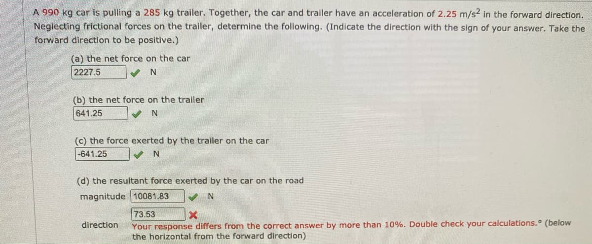 A 990 kg car is pulling a 285 kg trailer. Together, the car and trailer have an acceleration of 2.25 m/s2 in the forward direction.
Neglecting frictional forces on the trailer, determine the following. (Indicate the direction with the sign of your answer. Take the
forward direction to be positive.)
(a) the net force on the car
2227.5
V N
(b) the net force on the trailer
641.25
(c) the force exerted by the trailer on the car
-641.25
(d) the resultant force exerted by the car on the road
magnitude 10081.83
N.
73.53
Your response differs from the correct answer by more than 10%. Double check your calculations. (below
the horizontal from the forward direction)
direction
