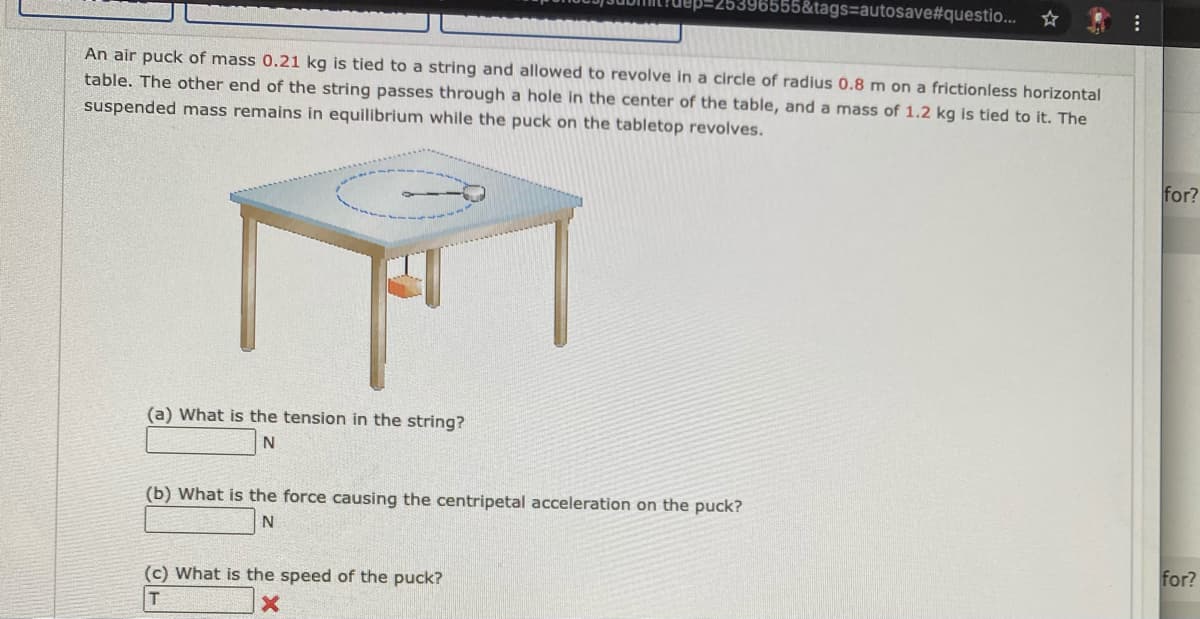 6555&tags=autosave#questio...
An air puck of mass 0.21 kg is tied to a string and allowed to revolve in a circle of radius 0.8 m on a frictionless horizontal
table. The other end of the string passes through a hole in the center of the table, and a mass of 1.2 kg is tied to it. The
suspended mass remains in equilibrium while the puck on the tabletop revolves.
for?
(a) What is the tension in the string?
N
(b) What is the force causing the centripetal acceleration on the puck?
for?
(c) What is the speed of the puck?
