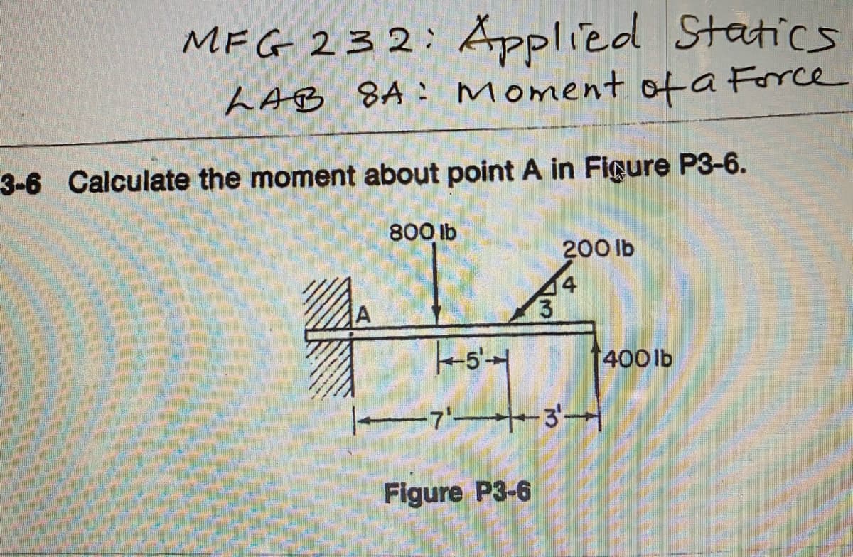 MFG 232: Åpplied Statics
LAB 8A : Moment ota Force
3-6 Calculate the moment about point A in Figure P3-6.
800 lb
200 lb
400 lb
-7' 3-
Figure P3-6
