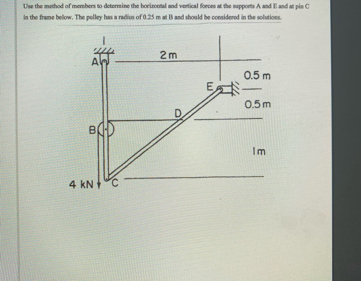 Use the method of members to determine the horizontal and vertical forces at the supports A and E and at pin C
in the frame below. The pulley has a radius of 0.25 m at B and should be considered in the solutions.
2 m
A
0.5 m
E
0.5m
BD
Im
4 kN °C
