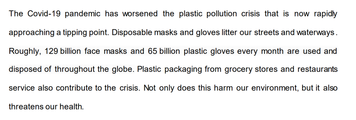 The Covid-19 pandemic has worsened the plastic pollution crisis that is now rapidly
approaching a tipping point. Disposable masks and gloves litter our streets and waterways.
Roughly, 129 billion face masks and 65 billion plastic gloves every month are used and
disposed of throughout the globe. Plastic packaging from grocery stores and restaurants
service also contribute to the crisis. Not only does this harm our environment, but it also
threatens our health.
