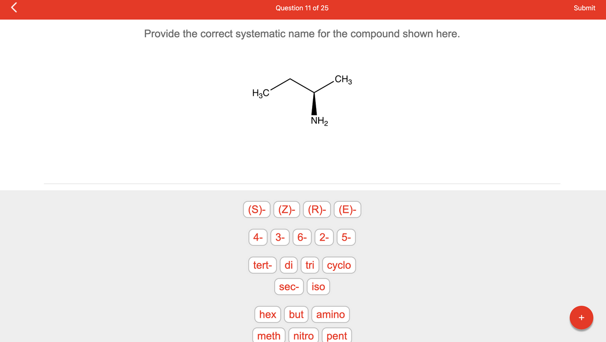 Provide the correct systematic name for the compound shown here.
H3C
(S)-
4-
Question 11 of 25
tert-
NH₂
CH3
(Z)- || (R)- | (E)-
3- 6- 2- 5-
di tri cyclo
sec- iso
hex but amino
meth nitro pent
Submit
+