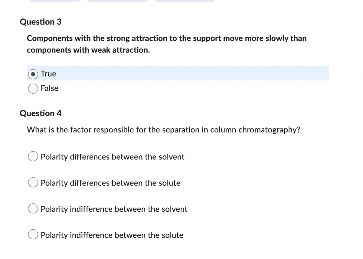 ### Interactive Quiz on Chromatography Principles

#### Question 3
**Statement:** Components with strong attraction to the support move more slowly than components with weak attraction.  
- True (Selected)
- False

#### Question 4
**Multiple Choice Question:** What is the factor responsible for the separation in column chromatography?
- Polarity differences between the solvent
- Polarity differences between the solute
- Polarity indifference between the solvent
- Polarity indifference between the solute

---

This quiz is designed to test your understanding of chromatographic principles, particularly focusing on the retention behavior of components and the factors influencing separation in column chromatography. Answer these questions to the best of your ability, and refer to educational resources for more detailed explanations of these concepts.