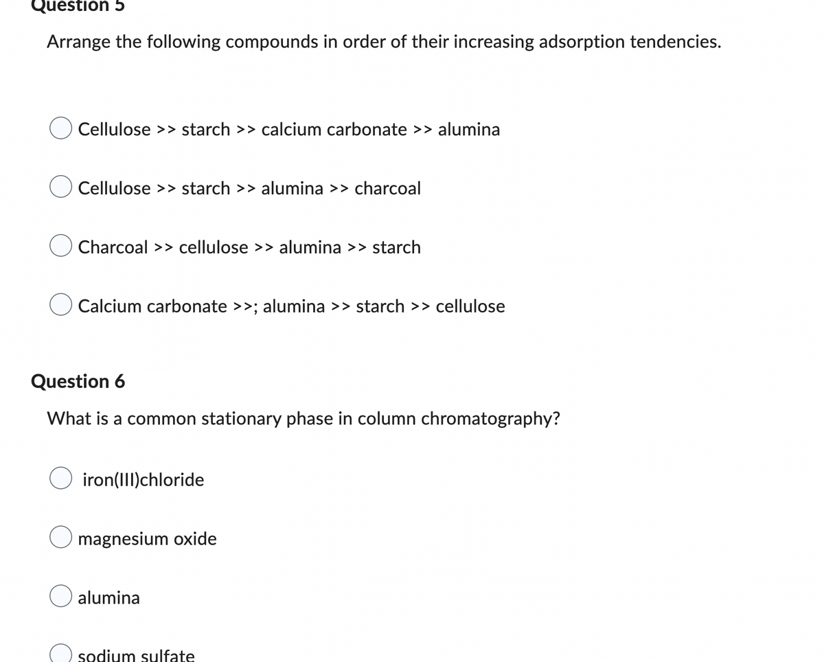 ### Question 5
**Arrange the following compounds in order of their increasing adsorption tendencies.**

- ○ Cellulose >> starch >> calcium carbonate >> alumina
- ○ Cellulose >> starch >> alumina >> charcoal
- ○ Charcoal >> cellulose >> alumina >> starch
- ○ Calcium carbonate >> alumina >> starch >> cellulose

### Question 6
**What is a common stationary phase in column chromatography?**

- ○ iron(III)chloride
- ○ magnesium oxide
- ○ alumina
- ○ sodium sulfate