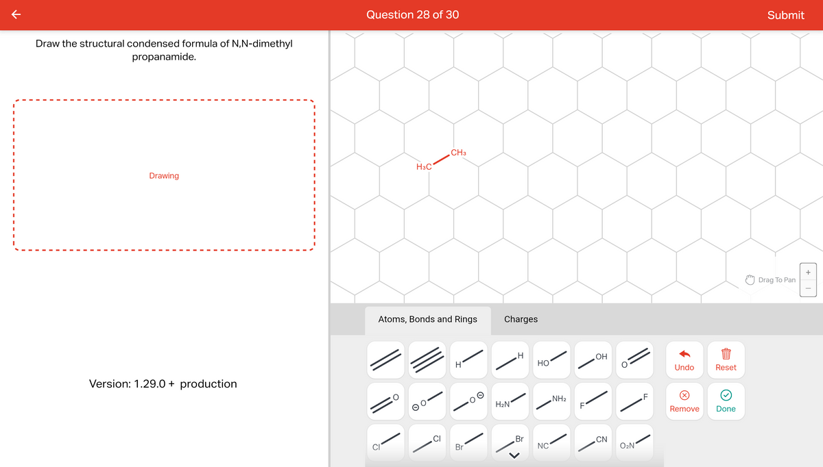 к
Draw the structural condensed formula of N,N-dimethyl
propanamide.
Drawing
Version: 1.29.0+ production
I
I
I
I
I
Question 28 of 30
H3C
CH3
Atoms, Bonds and Rings
CI
Br
Charges
H₂N
H
Br
HO
NC
NH₂
OH
CN
O₂N
Undo
Remove
Reset
Done
Submit
Drag To Pan
+