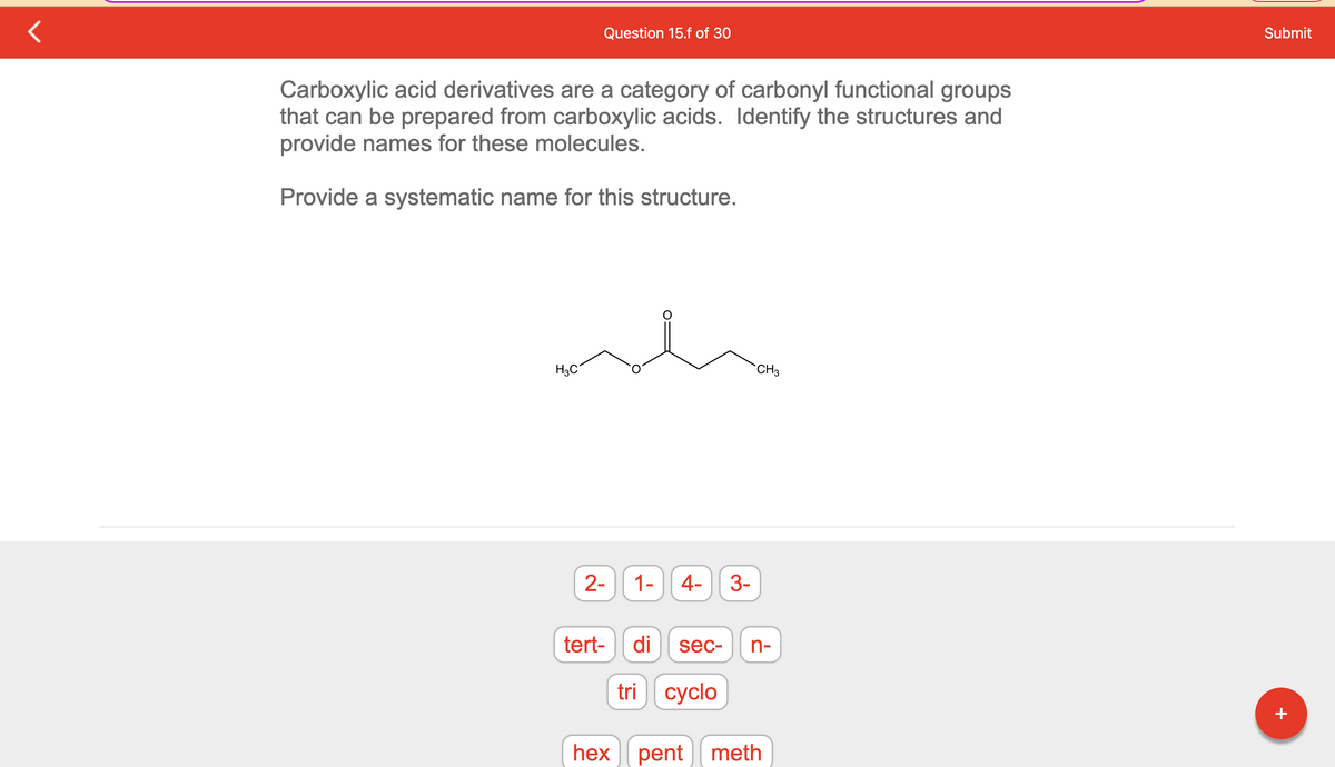 Question 15.f of 30
Carboxylic acid derivatives are a category of carbonyl functional groups
that can be prepared from carboxylic acids. Identify the structures and
provide names for these molecules.
Provide a systematic name for this structure.
H3C
2-
tert-
hex
1-
4- 3-
CH3
di sec- n-
tri cyclo
pent meth
Submit
+