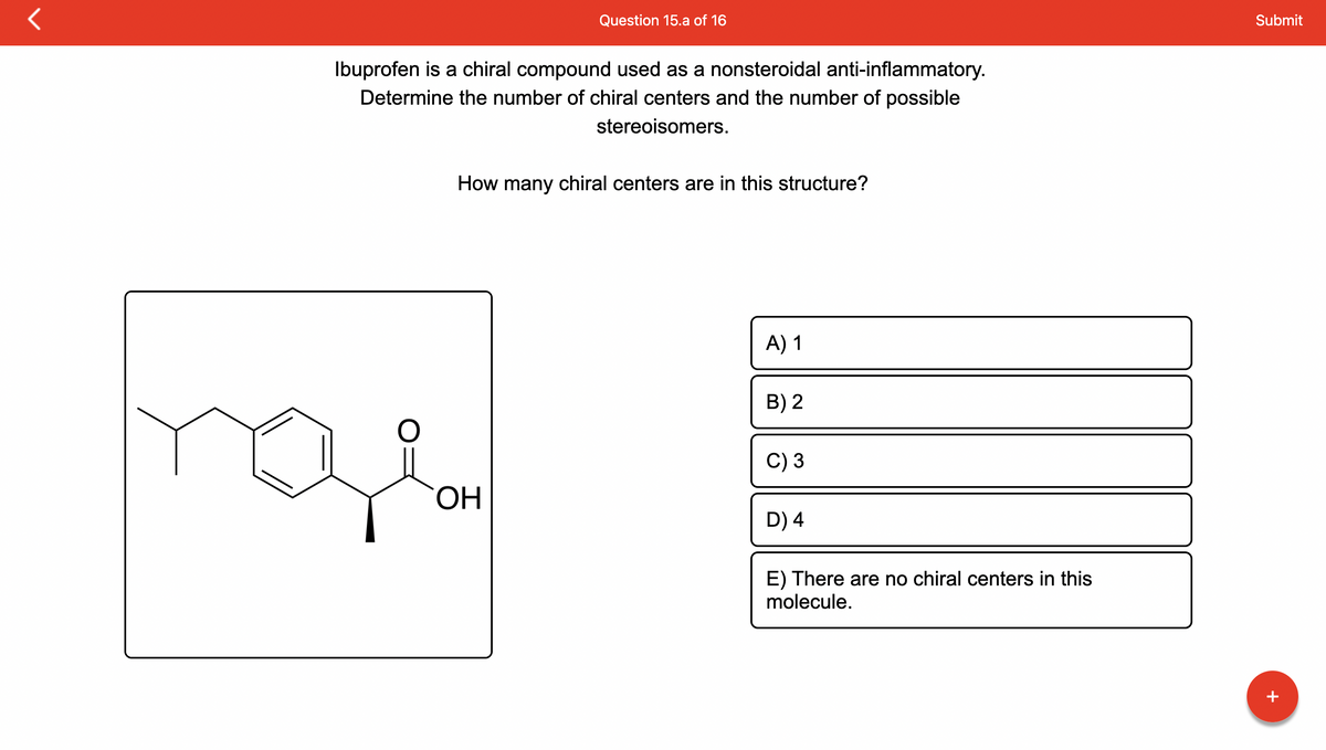 Ibuprofen is a chiral compound used as a nonsteroidal anti-inflammatory.
Determine the number of chiral centers and the number of possible
stereoisomers.
Question 15.a of 16
How many chiral centers are in this structure?
qe
OH
A) 1
B) 2
C) 3
D) 4
E) There are no chiral centers in this
molecule.
Submit
+