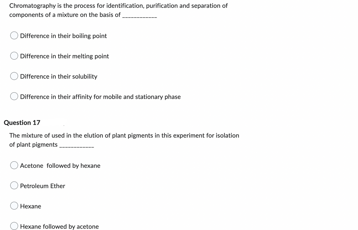 ### Chromatography and Plant Pigments

#### Question 
Chromatography is the process for identification, purification, and separation of components of a mixture on the basis of __________

- ☐ Difference in their boiling point
- ☐ Difference in their melting point
- ☐ Difference in their solubility
- ☐ Difference in their affinity for mobile and stationary phase

---

#### Question 17
The mixture used in the elution of plant pigments in this experiment for isolation of plant pigments __________

- ☐ Acetone followed by hexane
- ☐ Petroleum Ether
- ☐ Hexane
- ☐ Hexane followed by acetone

---

This exercise aims to test knowledge on the principles of chromatography and the appropriate solvents used in the elution of plant pigments.