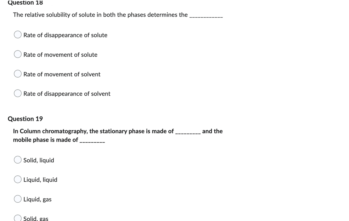 ### Question 18

The relative solubility of solute in both the phases determines the __________

- Rate of disappearance of solute
- Rate of movement of solute
- Rate of movement of solvent
- Rate of disappearance of solvent

### Question 19

In Column chromatography, the stationary phase is made of ________ and the mobile phase is made of ________

- Solid, liquid
- Liquid, liquid
- Liquid, gas
- Solid, gas