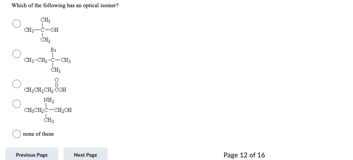 Which of the following has an optical isomer?
CH3
CH3-C-OH
CH3
Br
1
CH3-CH₂-C-CH3
|
CH3
CH3CH₂CH₂ COH
NH₂
CH3CH₂C-CH₂OH
1
CH3
none of these
Previous Page
Next Page
Page 12 of 16