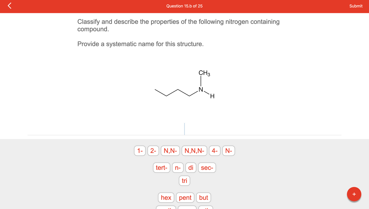 ### Organic Chemistry Naming Task

#### Question 15.b of 25

**Task:**
Classify and describe the properties of the following nitrogen-containing compound.

**Requirement:**
Provide a systematic name for this structure.

**Displayed Structure:**
The structure shows a 2-dimensional chemical representation of a nitrogen-containing compound. The molecular structure displays a chain with five carbon atoms (a pentyl chain). The nitrogen (N) atom is bonded to the second carbon atom, along with a methyl (CH₃) group and a hydrogen (H) atom.

**Key Components to Identify:**
- A nitrogen atom (N)
- A methyl group (CH₃) attached to nitrogen
- A five-carbon chain

**Name Components Provided for Selection:**
1- , 2-, N,N-, N,N,N-, 4-, N-
tert-, n-, di, sec-, tri-
hex, pent, but

### Detailed Explanation
To figure out the systematic name for the compound, consider the following:
1. **Identify the longest carbon chain which involves the nitrogen.**
2. **Determine the position of the nitrogen atom in the chain.**
3. **Name the substituent groups attached to the nitrogen atom.**

Given the structure:
- The longest carbon chain attached to nitrogen has 5 carbon atoms, which corresponds to "pent."
- The nitrogen is bonded to the second carbon atom in this chain.
- A methyl group (CH₃) is bonded to the nitrogen.

Based on these observations, the systematic name can be constructed using IUPAC naming conventions.

**Final Systematic Name:**
The name for this nitrogen-containing compound is N-Methylpentan-2-amine.

---

This content is part of an educational tutorial designed to help students learn how to name organic compounds systematically, focusing on nitrogen-containing compounds.