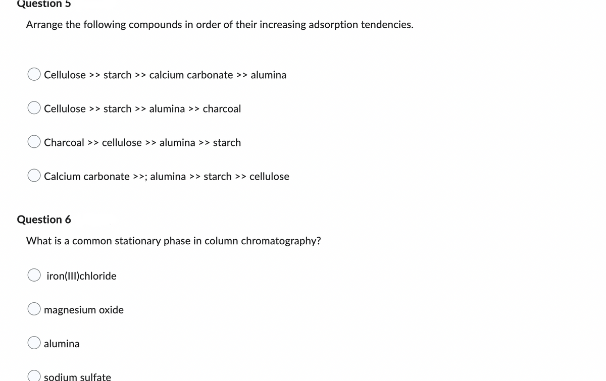 ### Adsorption and Chromatography - Practice Questions

#### Question 5
Arrange the following compounds in order of their increasing adsorption tendencies.

- **Option A:** Cellulose >> starch >> calcium carbonate >> alumina
- **Option B:** Cellulose >> starch >> alumina >> charcoal
- **Option C:** Charcoal >> cellulose >> alumina >> starch
- **Option D:** Calcium carbonate >> alumina >> starch >> cellulose

#### Question 6
What is a common stationary phase in column chromatography?

- **Option A:** iron(III)chloride
- **Option B:** magnesium oxide
- **Option C:** alumina
- **Option D:** sodium sulfate

In these questions, the goal is to demonstrate an understanding of adsorption principles and chromatography techniques. Adsorption refers to the process by which molecules adhere to the surface of solids or liquids. Chromatography is a technique used to separate components in a mixture based on their interactions with a stationary and a mobile phase. Common stationary phases in chromatography include alumina and silica gel, known for their efficacy in separating compounds based on polarity and adsorption capabilities.