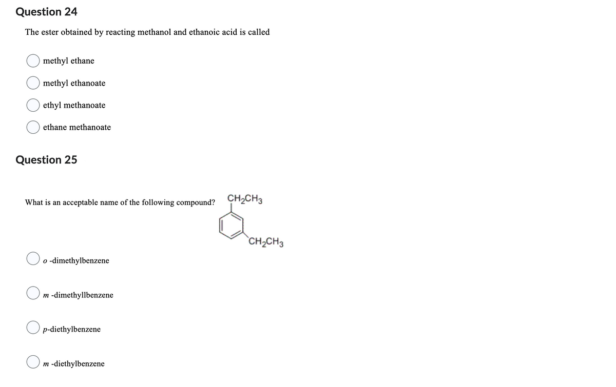 Question 24
The ester obtained by reacting methanol and ethanoic acid is called
methyl ethane
methyl ethanoate
ethyl methanoate
O
ethane methanoate
Question 25
What is an acceptable name of the following compound?
o -dimethylbenzene
m -dimethyllbenzene
Op-diethylbenzene
CH₂CH3
800
CH₂CH3
m -diethylbenzene