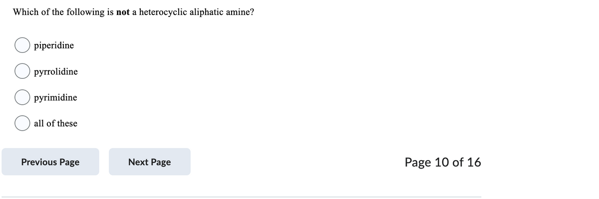 Which of the following is not a heterocyclic aliphatic amine?
piperidine
pyrrolidine
pyrimidine
all of these
Previous Page
Next Page
Page 10 of 16