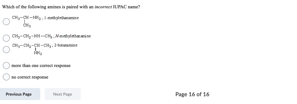 Which of the following amines is paired with an incorrect IUPAC name?
CH3-CH-NH₂; 1-methylethanamine
CH3
CH3-CH₂-NH-CH3; N-methylethan amine
CH3-CH₂-CH-CH3; 2-butanamine
|
NH₂
more than one correct response
no correct response
Previous Page
Next Page
Page 16 of 16