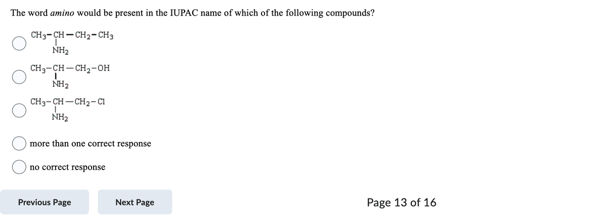 The word amino would be present in the IUPAC name of which of the following compounds?
CH3-CH-CH2-CH3
NH₂
CH3-CH-CH₂-OH
I
NH₂
CH3-CH–CH2-C1
NH₂
more than one correct response
no correct response
Previous Page
Next Page
Page 13 of 16