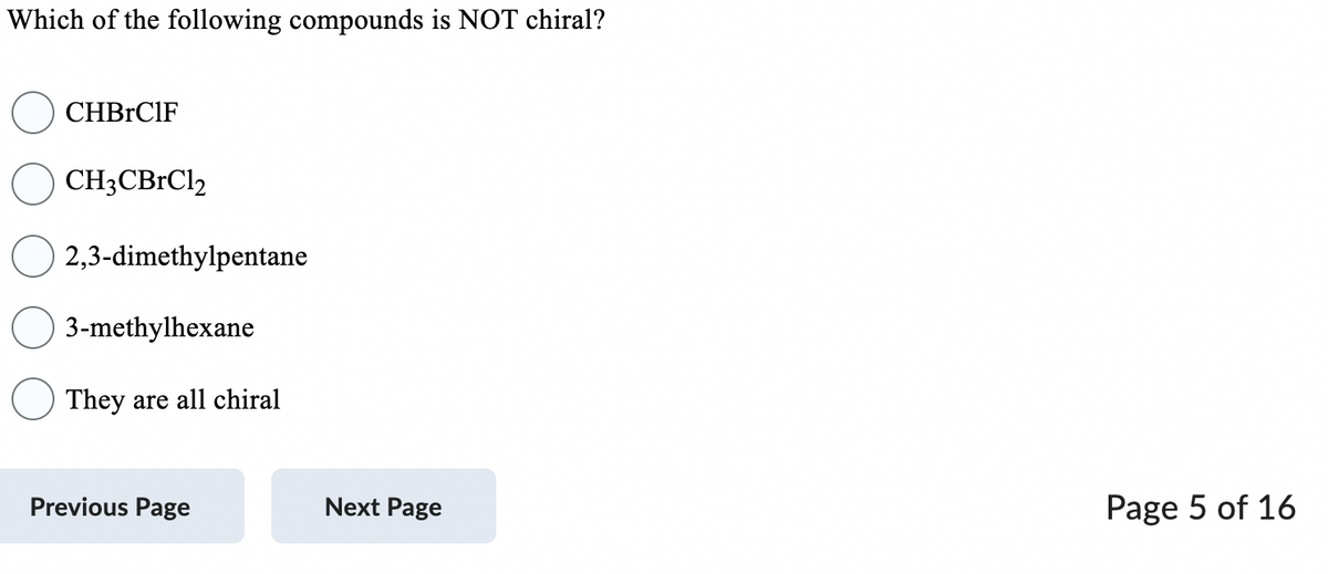 Which of the following compounds is NOT chiral?
CHBRC1F
CH3CBrCl₂
2,3-dimethylpentane
3-methylhexane
They are all chiral
Previous Page
Next Page
Page 5 of 16