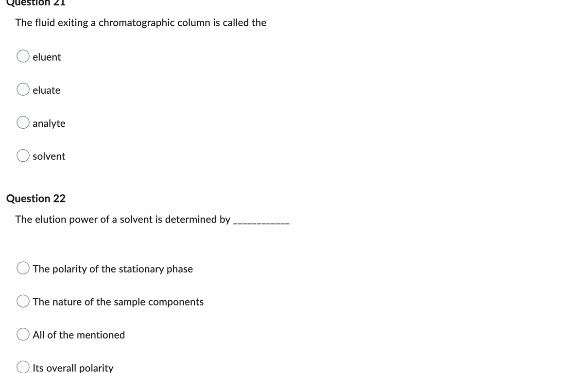 Question
The fluid exiting a chromatographic column is called the
eluent
eluate
analyte
solvent
Question 22
The elution power of a solvent is determined by
The polarity of the stationary phase
The nature of the sample components
All of the mentioned
Its overall polarity