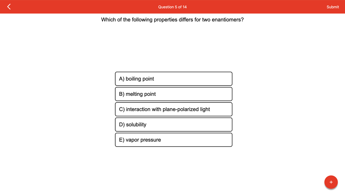 Which of the following properties differs for two enantiomers?
A) boiling point
B) melting point
Question 5 of 14
C) interaction with plane-polarized light
D) solubility
E) vapor pressure
Submit
+