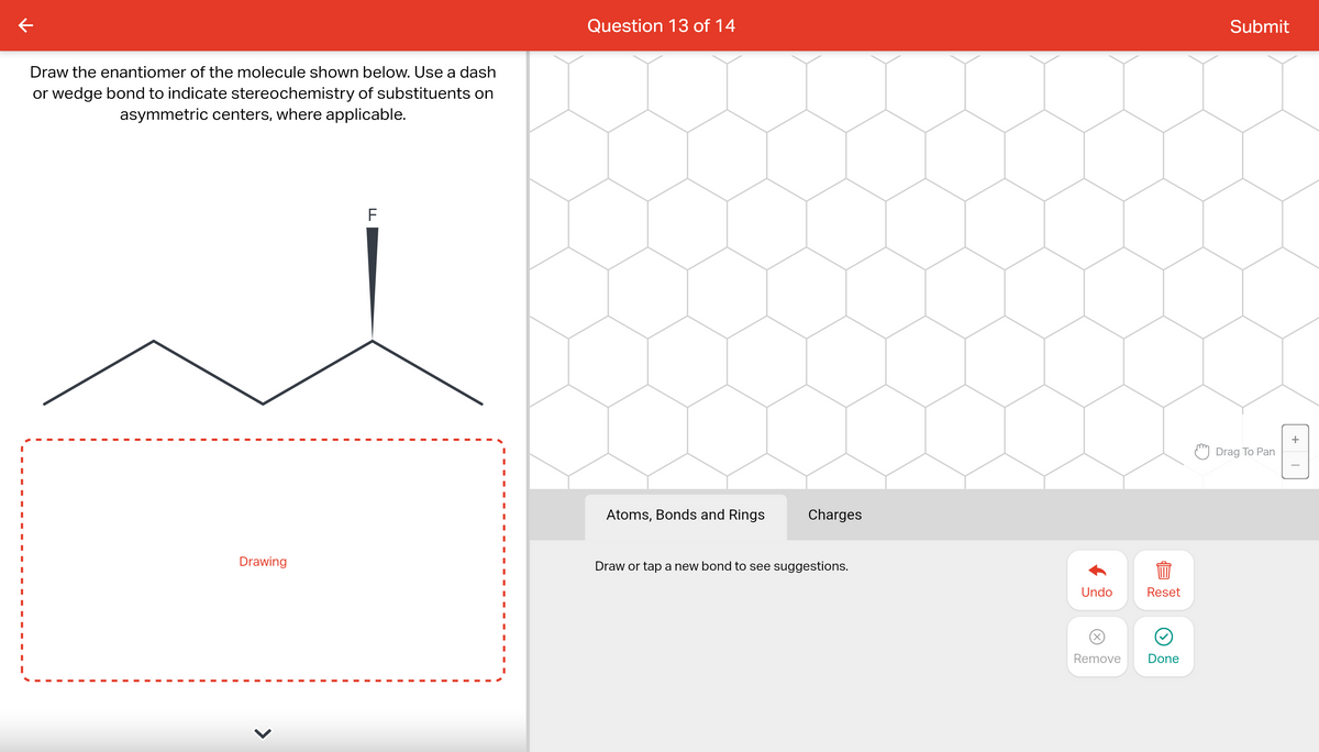 ←
Draw the enantiomer of the molecule shown below. Use a dash
or wedge bond to indicate stereochemistry of substituents on
asymmetric centers, where applicable.
Drawing
F
I
Question 13 of 14
Atoms, Bonds and Rings
Charges
Draw or tap a new bond to see suggestions.
Undo
Reset
899
Remove
Done
Submit
Drag To Pan
+