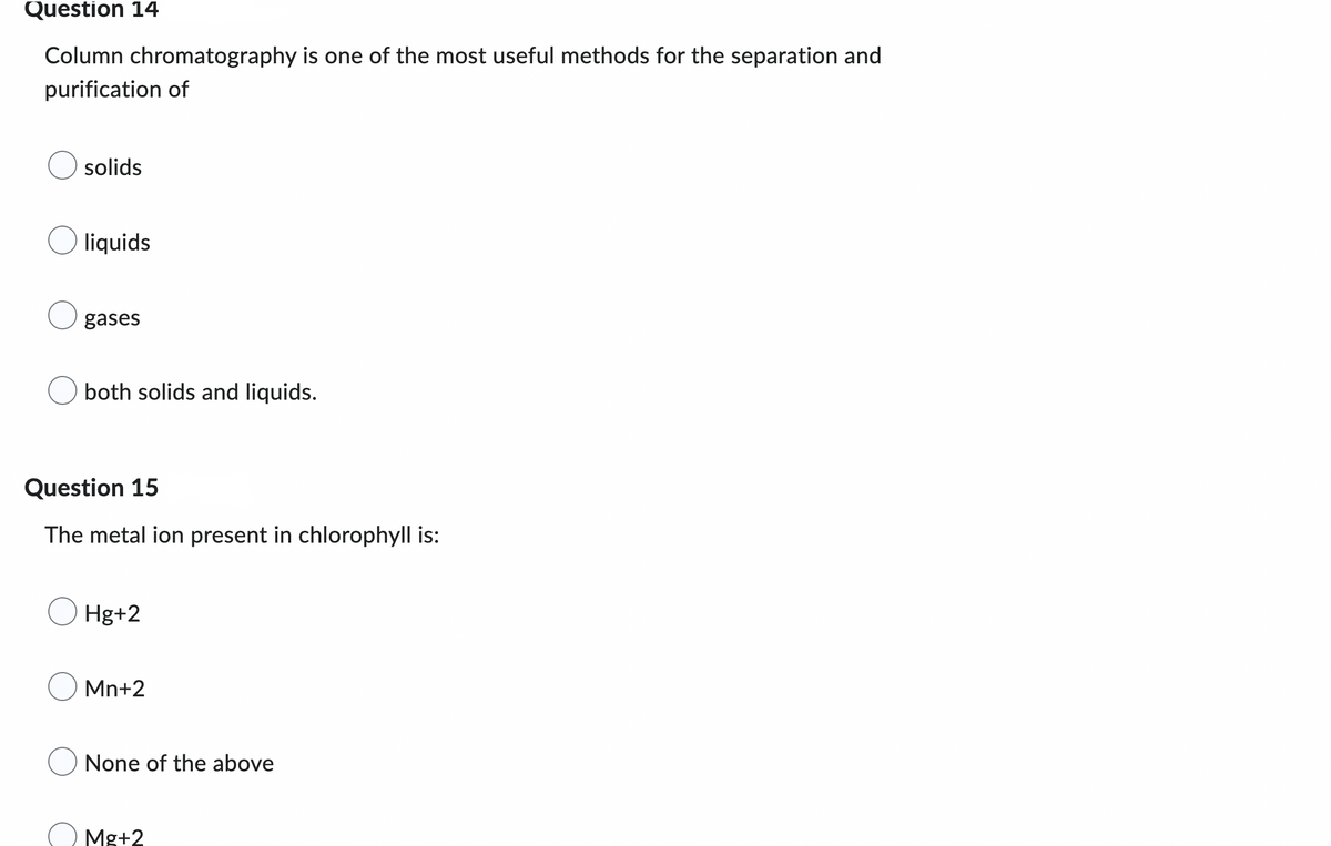 Question 14
Column chromatography is one of the most useful methods for the separation and
purification of
solids
liquids
gases
both solids and liquids.
Question 15
The metal ion present in chlorophyll is:
Hg+2
Mn+2
None of the above
Mg+2