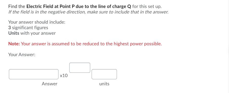 ### Electric Field Calculation at Point P

**Problem Statement:**
Find the **Electric Field at Point P due to the line of charge Q** for this setup.
*If the field is in the negative direction, make sure to include that in the answer.*

**Answer Requirements:**
- Include your answer with **3 significant figures.**
- Specify the **units** with your answer.

**Additional Note:**
Your answer is assumed to be **reduced to the highest power possible.**

**Response Format:**

Your Answer:
- [Answer box] x10 [Exponent box] [Unit box]

The layout provides three main input sections:
1. **Answer Box:** For entering the numerical value of the electric field.
2. **Exponent Box:** For specifying the power of ten.
3. **Unit Box:** For designating the units (e.g., N/C, V/m).

**Important Note:**
Ensure that your calculated electric field is in the correct direction (positive or negative) as per the given conditions of the problem.