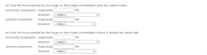 (d) Find the force exerted by the hinge on the bridge immediately after the cable breaks.
horizontal component: magnitude
kN
direction
--Select--
vertical component: magnitude
KN
direction
Select-
(e) Find the force exerted by the hinge on the bridge immediately before it strikes the castle wall.
horizontal component: magnitude
kN
direction
--Select--
vertical component:
magnitude
KN
direction
Select-
