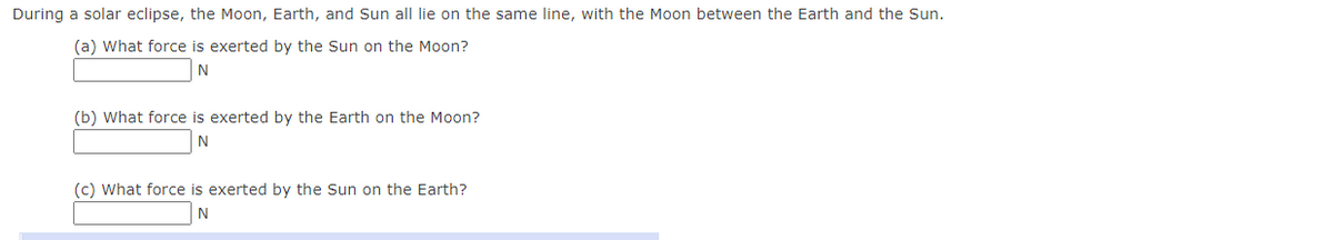 During a solar eclipse, the Moon, Earth, and Sun all lie on the same line, with the Moon between the Earth and the Sun.
(a) What force is exerted by the Sun on the Moon?
N
(b) What force is exerted by the Earth on the Moon?
N
(c) What force is exerted by the Sun on the Earth?
N
