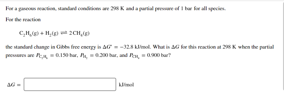 For a gaseous reaction, standard conditions are 298 K and a partial pressure of 1 bar for all species.
For the reaction
C,H,(g) + H,(g) =2CH,(g)
the standard change in Gibbs free energy is AG° = -32.8 kJ/mol. What is AG for this reaction at 298 K when the partial
pressures are Pc,H, = 0.150 bar, PH, = 0.200 bar, and PCH, = 0.900 bar?
AG =
kJ/mol
