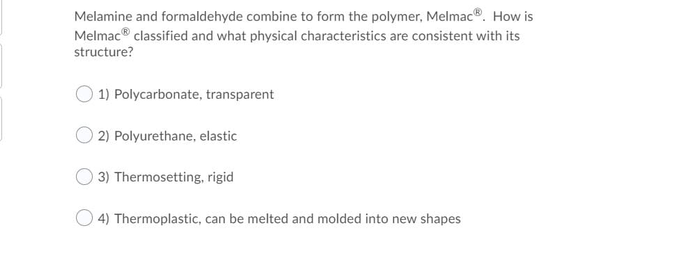 Melamine and formaldehyde combine to form the polymer, Melmac®. How is
Melmac® classified and what physical characteristics are consistent with its
structure?
1) Polycarbonate, transparent
2) Polyurethane, elastic
3) Thermosetting, rigid
4) Thermoplastic, can be melted and molded into new shapes
