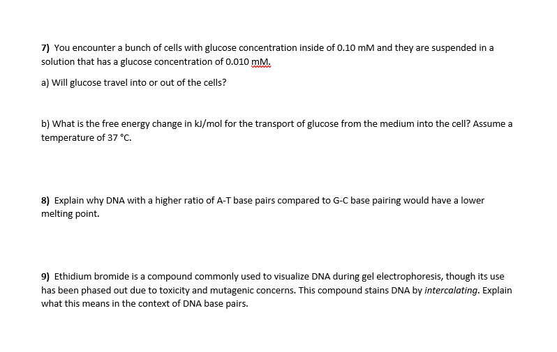 7) You encounter a bunch of cells with glucose concentration inside of 0.10 mM and they are suspended in a
solution that has a glucose concentration of 0.010 mM.
ww
a) Will glucose travel into or out of the cells?
b) What is the free energy change in kl/mol for the transport of glucose from the medium into the cell? Assume a
temperature of 37 °C.
8) Explain why DNA with a higher ratio of A-T base pairs compared to G-C base pairing would have a lower
melting point.
9) Ethidium bromide is a compound commonly used to visualize DNA during gel electrophoresis, though its use
has been phased out due to toxicity and mutagenic concerns. This compound stains DNA by intercalating. Explain
what this means in the context of DNA base pairs.
