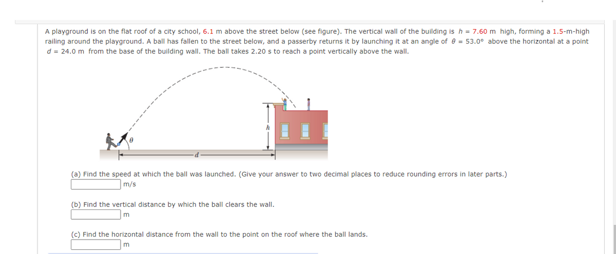 A playground is on the flat roof of a city school, 6.1 m above the street below (see figure). The vertical wall of the building is h = 7.60 m high, forming a 1.5-m-high
railing around the playground. A ball has fallen to the street below, and a passerby returns it by launching it at an angle of e = 53.0° above the horizontal at a point
d = 24.0 m from the base of the building wall. The ball takes 2.20 s to reach a point vertically above the wall.
(a) Find the speed at which the ball was launched. (Give your answer to two decimal places to reduce rounding errors in later parts.)
m/s
(b) Find the vertical distance by which the ball clears the wall.
(c) Find the horizontal distance from the wall to the point on the roof where the ball lands.
m
