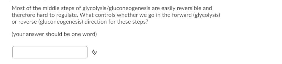 Most of the middle steps of glycolysis/gluconeogenesis are easily reversible and
therefore hard to regulate. What controls whether we go in the forward (glycolysis)
or reverse (gluconeogenesis) direction for these steps?
(your answer should be one word)
