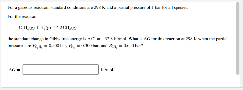 For a gaseous reaction, standard conditions are 298 K and a partial pressure of 1 bar for all species.
For the reaction
C,H,(g) + H,(g) =2CH,(g)
the standard change in Gibbs free energy is AG = -32.8 kJ/mol. What is AG for this reaction at 298 K when the partial
pressures are Pc,H, = 0.500 bar, PH, = 0.300 bar, and PCH, = 0.650 bar?
AG =
kJ/mol
