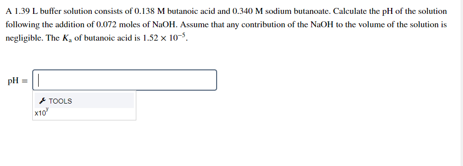 A 1.39 L buffer solution consists of 0.138 M butanoic acid and 0.340 M sodium butanoate. Calculate the pH of the solution
following the addition of 0.072 moles of NaOH. Assume that any contribution of the NaOH to the volume of the solution is
negligible. The K, of butanoic acid is 1.52 x 10-5.
pH = ||
* TOOLS
x10
