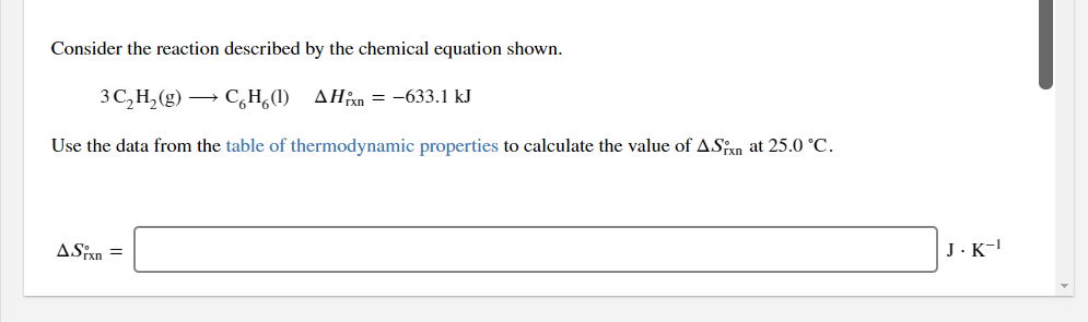 Consider the reaction described by the chemical equation shown.
3 C,H,(g) → C,H,(1) AHan = -633.1 kJ
Use the data from the table of thermodynamic properties to calculate the value of ASxn at 25.0 °C.
ASPxn =
J.K-!
