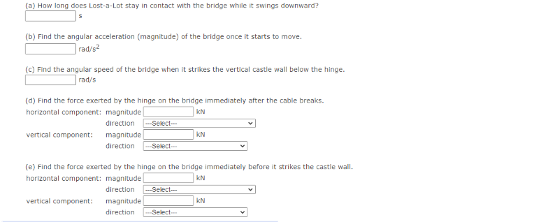 (a) How long does Lost-a-Lot stay in contact with the bridge while it swings downward?
(b) Find the angular acceleration (magnitude) of the bridge once it starts to move.
]rad/s2
(C) Find the angular speed of the bridge when it strikes the vertical castle wall below the hinge.
| rad/s
(d) Find the force exerted by the hinge on the bridge immediately after the cable breaks.
horizontal component: magnitude
kN
direction
--Select---
vertical component:
magnitude
KN
direction
--Select-
(e) Find the force exerted by the hinge on the bridge immediately before it strikes the castle wall.
horizontal component: magnitude
kN
direction
--Select--
vertical component:
magnitude
kN
direction
Select-
