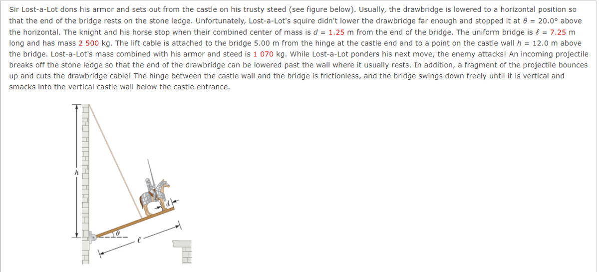 Sir Lost-a-Lot dons his armor and sets out from the castle on his trusty steed (see figure below). Usually, the drawbridge is lowered to a horizontal position so
that the end of the bridge rests on the stone ledge. Unfortunately, Lost-a-Lot's squire didn't lower the drawbridge far enough and stopped it at e = 20.0° above
the horizontal. The knight and his horse stop when their combined center of mass is d = 1.25 m from the end of the bridge. The uniform bridge is { = 7.25 m
long and has mass 2 500 kg. The lift cable is attached to the bridge 5.00 m from the hinge at the castle end and to a point on the castle wall h = 12.0 m above
the bridge. Lost-a-Lot's mass combined with his armor and steed is 1 070 kg. While Lost-a-Lot ponders his next move, the enemy attacks! An incoming projectile
breaks off the stone ledge so that the end of the drawbridge can be lowered past the wall where it usually rests. In addition, a fragment of the projectile bounces
up and cuts the drawbridge cable! The hinge between the castle wall and the bridge is frictionless, and the bridge swings down freely until it is vertical and
smacks into the vertical castle wall below the castle entrance.
