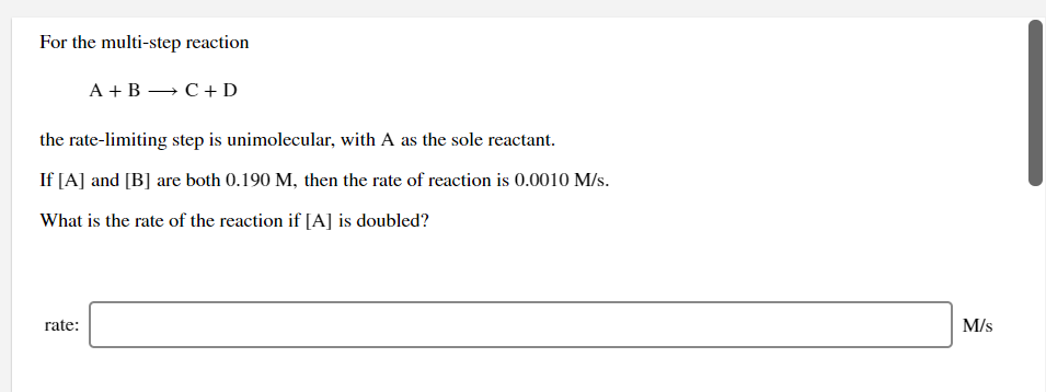 For the multi-step reaction
A + B → C+ D
the rate-limiting step is unimolecular, with A as the sole reactant.
If [A] and [B] are both 0.190 M, then the rate of reaction is 0.0010 M/s.
What is the rate of the reaction if [A] is doubled?
rate:
M/s
