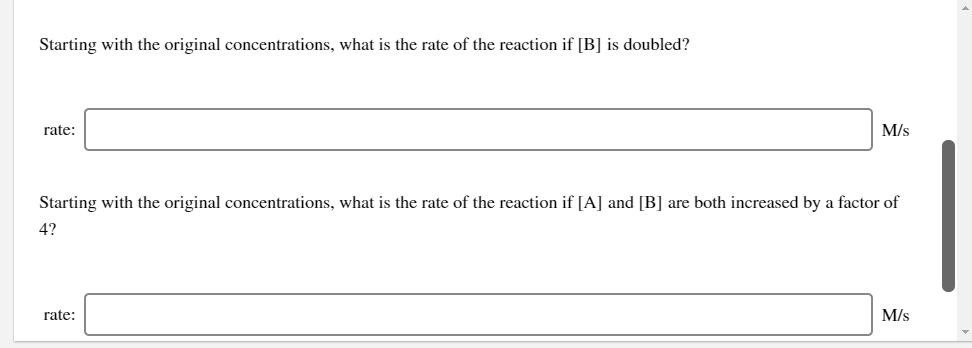 Starting with the original concentrations, what is the rate of the reaction if [B] is doubled?
rate:
M/s
Starting with the original concentrations, what is the rate of the reaction if [A] and [B] are both increased by a factor of
4?
rate:
M/s
