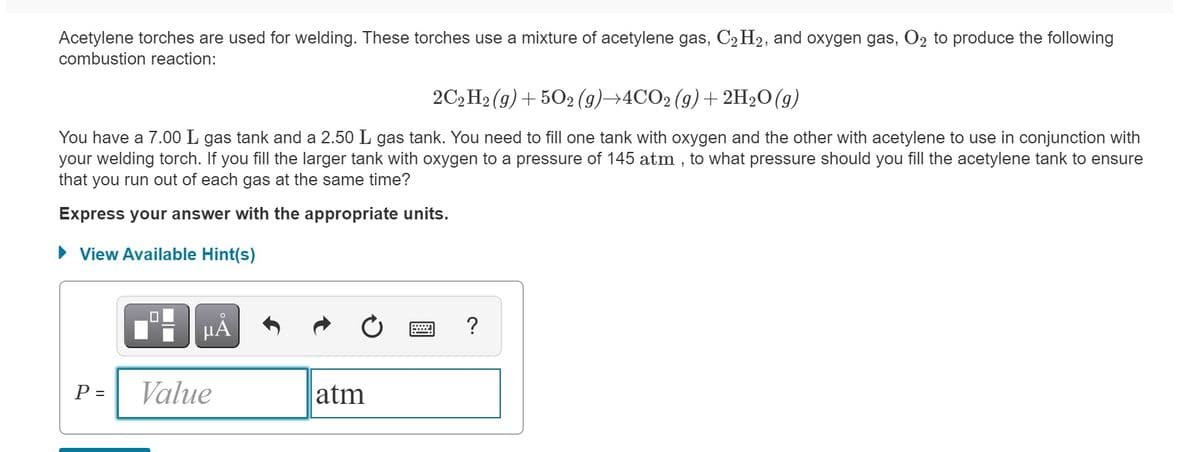 Acetylene torches are used for welding. These torches use a mixture of acetylene gas, C2H2, and oxygen gas, O2 to produce the following
combustion reaction:
2C, H2 (g) + 502 (9)→4CO2 (9)+ 2H2O(g)
You have a 7.00 L gas tank and a 2.50 L gas tank. You need to fill one tank with oxygen and the other with acetylene to use in conjunction with
your welding torch. If you fill the larger tank with oxygen to a pressure of 145 atm , to what pressure should you fill the acetylene tank to ensure
that you run out of each gas at the same time?
Express your answer with the appropriate units.
• View Available Hint(s)
HÀ
P =
Value
atm

