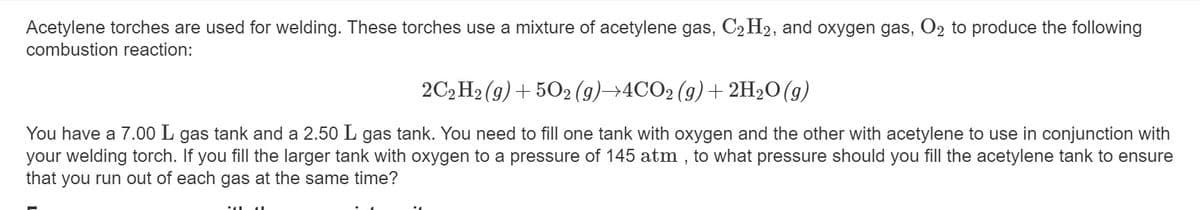 Acetylene torches are used for welding. These torches use a mixture of acetylene gas, C2 H2, and oxygen gas, O2 to produce the following
combustion reaction:
2C2 H2 (g) + 502 (9)→4CO2 (g)+ 2H2O(g)
You have a 7.00 L gas tank and a 2.50 L gas tank. You need to fill one tank with oxygen and the other with acetylene to use in conjunction with
your welding torch. If you fill the larger tank with oxygen to a pressure of 145 atm , to what pressure should you fill the acetylene tank to ensure
that you run out of each gas at the same time?
